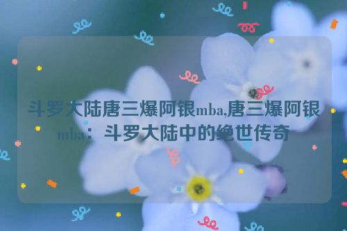 斗罗大陆唐三爆阿银mba,唐三爆阿银mba：斗罗大陆中的绝世传奇