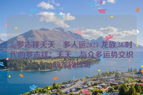 5g罗志祥天天奭多人运2023 龙族,5G时代的罗志祥：天天奭与众多运势交织的龙族传奇