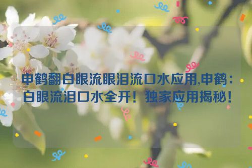 申鹤翻白眼流眼泪流口水应用,申鹤：白眼流泪口水全开！独家应用揭秘！