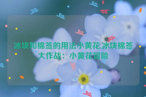 冰块和棉签的用法小黄花,冰块棉签大作战：小黄花冒险