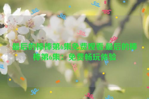 最后的棒棒第6集免费观看,最后的棒棒第6集：免费畅玩体验