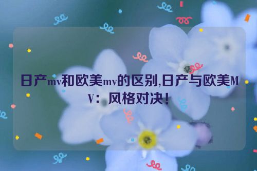 日产mv和欧美mv的区别,日产与欧美MV：风格对决！