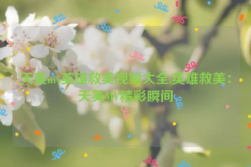 天美mv英雄救美视频大全,英雄救美：天美MV精彩瞬间