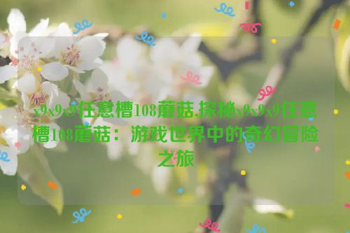 x9x9x9任意槽108蘑菇,探秘x9x9x9任意槽108蘑菇：游戏世界中的奇幻冒险之旅