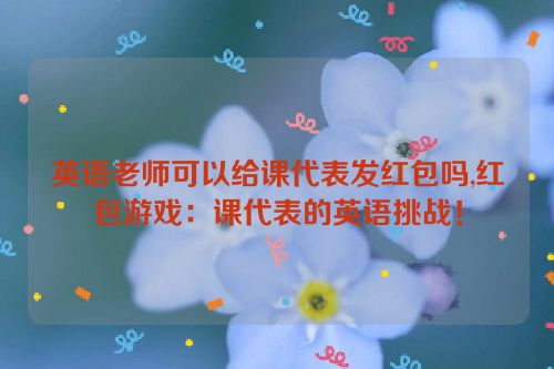 英语老师可以给课代表发红包吗,红包游戏：课代表的英语挑战！