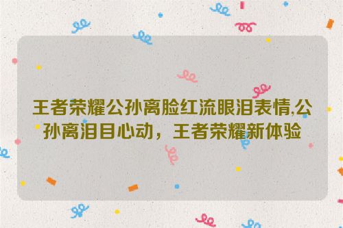 王者荣耀公孙离脸红流眼泪表情,公孙离泪目心动，王者荣耀新体验