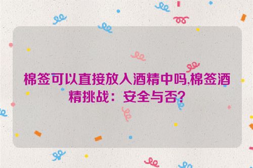 棉签可以直接放入酒精中吗,棉签酒精挑战：安全与否？