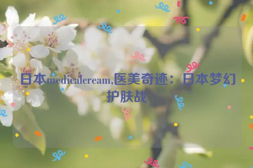 日本medicalcream,医美奇迹：日本梦幻护肤战