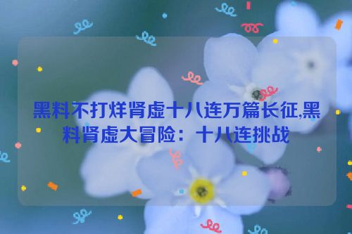 黑料不打烊肾虚十八连万篇长征,黑料肾虚大冒险：十八连挑战