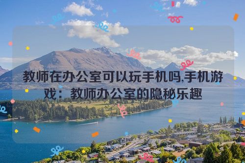 教师在办公室可以玩手机吗,手机游戏：教师办公室的隐秘乐趣