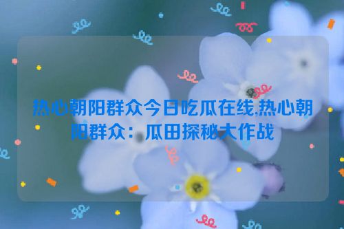 热心朝阳群众今日吃瓜在线,热心朝阳群众：瓜田探秘大作战