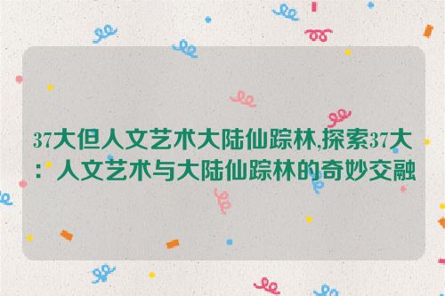 37大但人文艺术大陆仙踪林,探索37大：人文艺术与大陆仙踪林的奇妙交融