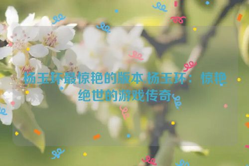 杨玉环最惊艳的版本,杨玉环：惊艳绝世的游戏传奇