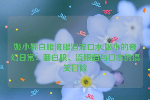 姬小翻白眼流眼泪流口水,姬小的奇幻日常：翻白眼、流眼泪与口水的搞笑冒险