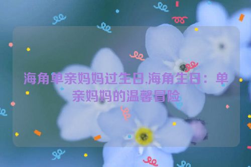 海角单亲妈妈过生日,海角生日：单亲妈妈的温馨冒险