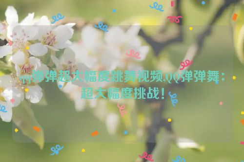 qq弹弹超大幅度跳舞视频,QQ弹弹舞：超大幅度挑战！