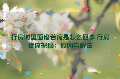 行房时里面磨着疼是怎么回事,行房疼痛探秘：原因与解法