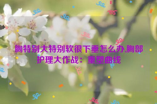 胸特别大特别软很下垂怎么办,胸部护理大作战：重塑曲线