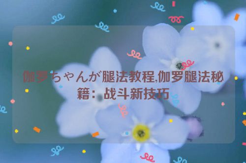 伽罗ちゃんが腿法教程,伽罗腿法秘籍：战斗新技巧