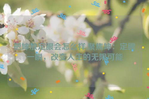 把坤放定眼会怎么样,聚焦坤：定眼一瞬，改变人生的无限可能