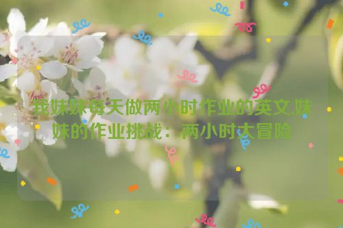 我妹妹每天做两小时作业的英文,妹妹的作业挑战：两小时大冒险