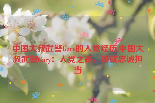 中国大叔武警Gary的入党经历,中国大叔武警Gary：入党之路，铸就忠诚担当