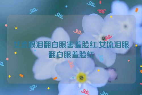 女流眼泪翻白眼害羞脸红,女流泪眼翻白眼羞脸红