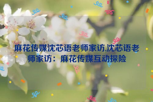 麻花传媒沈芯语老师家访,沈芯语老师家访：麻花传媒互动探险