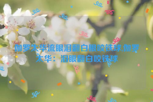 伽罗太华流眼泪翻白眼咬铁球,伽罗太华：泪眼翻白咬铁球