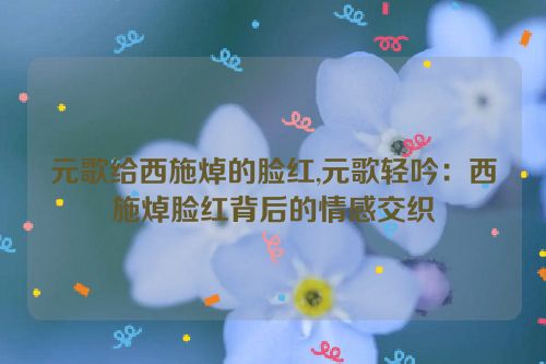 元歌给西施焯的脸红,元歌轻吟：西施焯脸红背后的情感交织