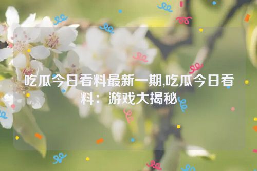 吃瓜今日看料最新一期,吃瓜今日看料：游戏大揭秘