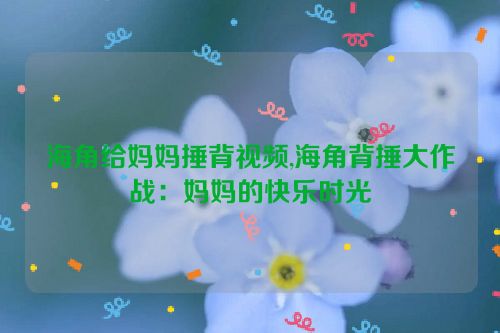 海角给妈妈捶背视频,海角背捶大作战：妈妈的快乐时光