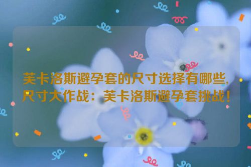 芙卡洛斯避孕套的尺寸选择有哪些,尺寸大作战：芙卡洛斯避孕套挑战！