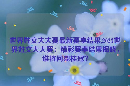 世界姓交大大赛最新赛事结果,2023世界姓交大大赛：精彩赛事结果揭晓，谁将问鼎桂冠？