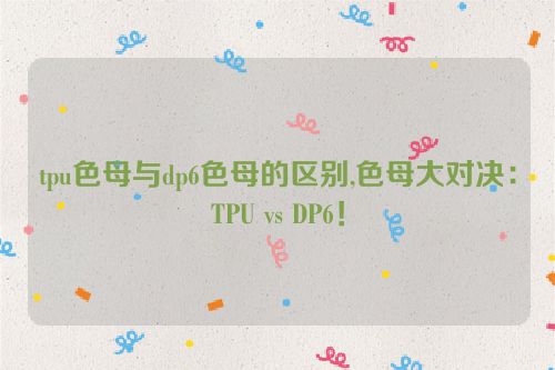 tpu色母与dp6色母的区别,色母大对决：TPU vs DP6！