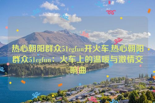 热心朝阳群众51cgfun开火车,热心朝阳群众51cgfun：火车上的温暖与激情交响曲