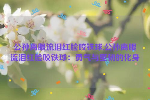 公孙离眼流泪红脸咬铁球,公孙离眼流泪红脸咬铁球：勇气与坚韧的化身