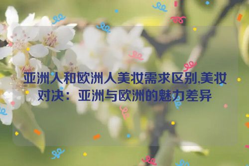 亚洲人和欧洲人美妆需求区别,美妆对决：亚洲与欧洲的魅力差异