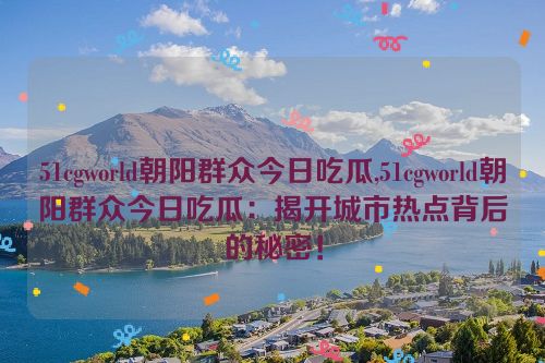 51cgworld朝阳群众今日吃瓜,51cgworld朝阳群众今日吃瓜：揭开城市热点背后的秘密！