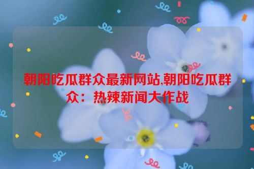 朝阳吃瓜群众最新网站,朝阳吃瓜群众：热辣新闻大作战