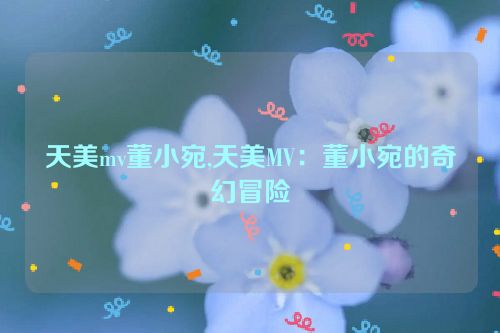 天美mv董小宛,天美MV：董小宛的奇幻冒险