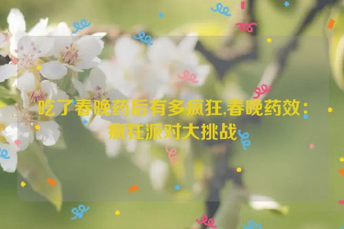 吃了春晚药后有多疯狂,春晚药效：疯狂派对大挑战