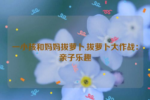 一小孩和妈妈拔萝卜,拔萝卜大作战：亲子乐趣