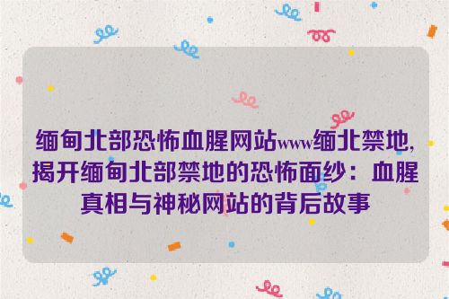 缅甸北部恐怖血腥网站www缅北禁地,揭开缅甸北部禁地的恐怖面纱：血腥真相与神秘网站的背后故事