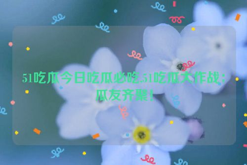 51吃瓜今日吃瓜必吃,51吃瓜大作战：瓜友齐聚！