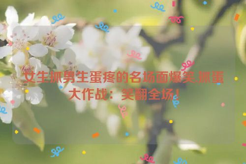 女生抓男生蛋疼的名场面爆笑,抓蛋大作战：笑翻全场！