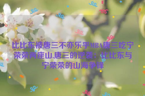 比比东被唐三不亦乐乎MBA唐三吃宁荣荣两座山,唐三的逆袭：比比东与宁荣荣的山海争锋