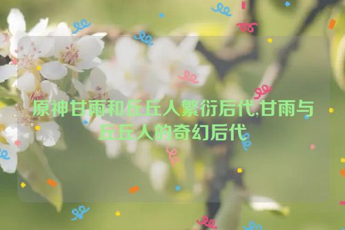 原神甘雨和丘丘人繁衍后代,甘雨与丘丘人的奇幻后代