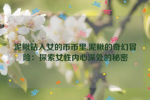 泥鳅钻入女的币币里,泥鳅的奇幻冒险：探索女性内心深处的秘密