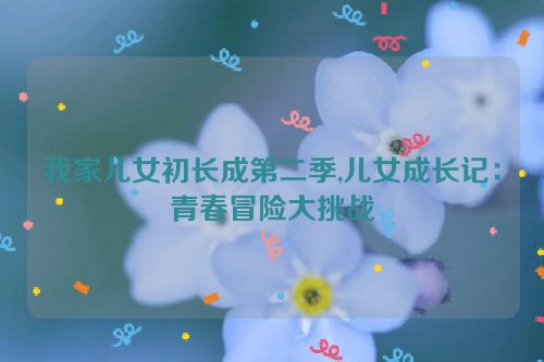 我家儿女初长成第二季,儿女成长记：青春冒险大挑战